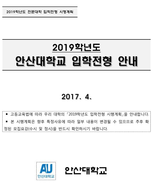 2019학년도 전문대학 입학전형 시행계획. 2019학년도 안산대학교 입학전형 안내. 2017.4. 고등교육법에 따라 우리 대학의 「2019학년도 입학전형 시행계획」을 안내합니다. 본 시행계획은 향후 특정사유에 따라 일부 내용이 변경될 수 있으므로 추후 확정된 모집요강(수시 및 정시)을 반드시 확인하시기 바랍니다. 안산대학교