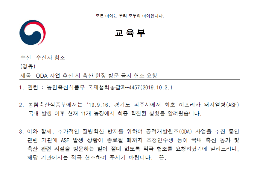 모든 아이는 우리 모두의 아이입니다. 교육부. 수신 수신자 참조. (경유). 제목: ODA 사업 추진 시 축산 현장 방문 금지 협조 요청. 1. 관련 : 농림축산식품부 국제협력총괄과-4457(2019. 10. 2.). 2. 농림축산식품부에서는 '19. 9. 16. 경기도 파주시에서 최초 아프리카 돼지열병(ASF) 국내 발생 이후 현재 11개 농장에서 최종 확진된 상황을 알려왔습니다. 3. 이와 함께, 추가적인 질병확산 방지를 위하여 공적개발원조(ODA) 사업을 추진 중인 관련 기관에 ASF 발생 상황이 종료될 때까지 초청연수생 등이 국내 축산 농가 및 축산 관련 시설을 방문하는 일이 절대 없도록 적극 협조를 요청하였기에 알려드리니, 해당 기관에서는 적극 협조하여 주시기 바랍니다. 끝.'