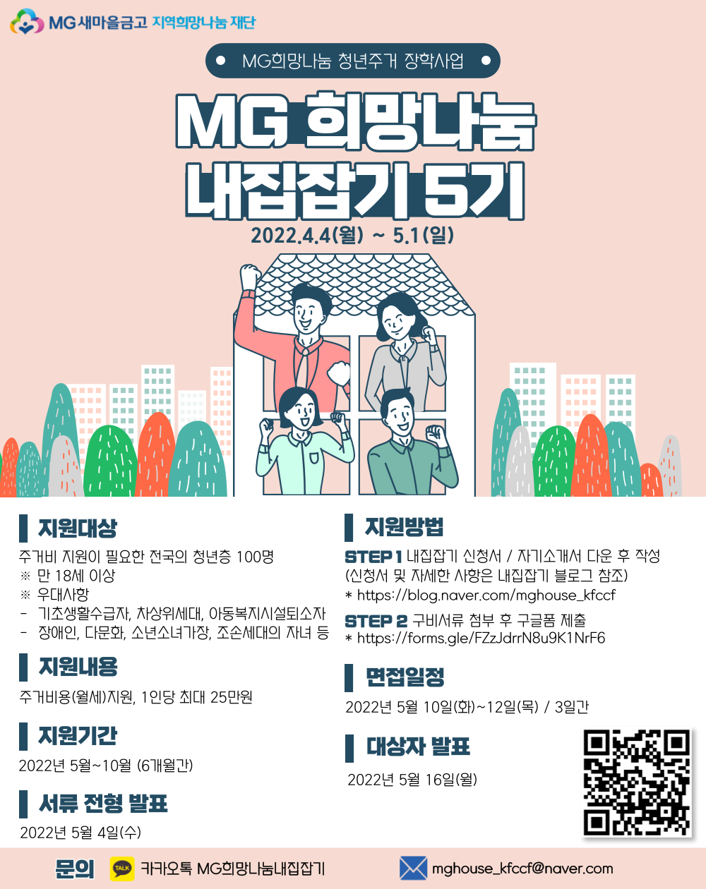 사업명은 MG 희망나눔 청년주거 장학사업 내집잡기 5기 입니다. 혜택은 18세 이상 청년층 100명이고 월 최대 25만원으로 총 150만원 지원 가능합니다. 5월부터 10월까지 총 6개월 지원됩니다. 지원 기간은 4월 4일부터 5월 1일까지로 지원방법은 온라인 지원서를 작성 후 서류 제출하시면 됩니다. 첨부자료 참고 부탁드립니다. 서류합격은 5월 4일 저녁 5시이고 이후 면접일정은 5월 10일부터 12일까지 총 3일간 진행됩니다. 최종합격발표는 5월 16일 저녁 5시 입니다. 문의사항은 내집잡기 블로그를 참고하여주시기 바랍니다. 내집잡기5기_포스터.png