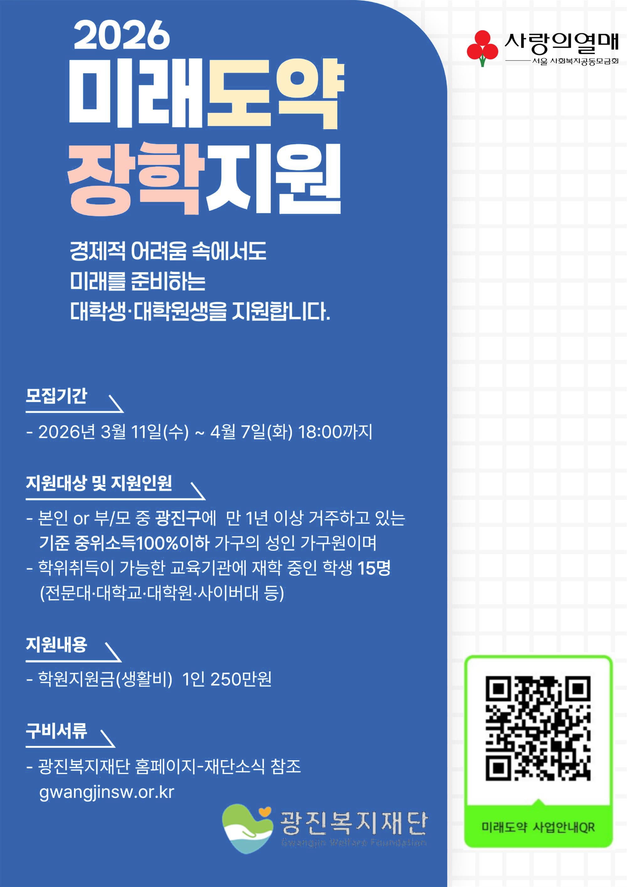 2026 미래도약 장학지원. 경제적 어려움 속에서도미래를 준비하는 대학생·대학원생을 지원합니다. 모집기간: 2026년 3월 11일(수) ~ 4월 7일(화) 18:00까지, 지원대상 및 지원인원: 본인 or 부/모 중 광진구에 만 1년 이상 거주하고 있는 기준 중위소득100%이하 가구의 성인 가구원이며 학위취득이 가능한 교육기관에 재학 중인 학생 15명(전문대·대학교·대학원·사이버대 등), 지원내용: 학원지원금(생활비) 1인 250만원, 구비서류: 광진복지재단 홈페이지-재단소식 참조 gwangjinsw.or.kr, 미래도약 사업안내QR 코드. 사랑의열매 서울 사회복지공동모금회. 광진복지재단