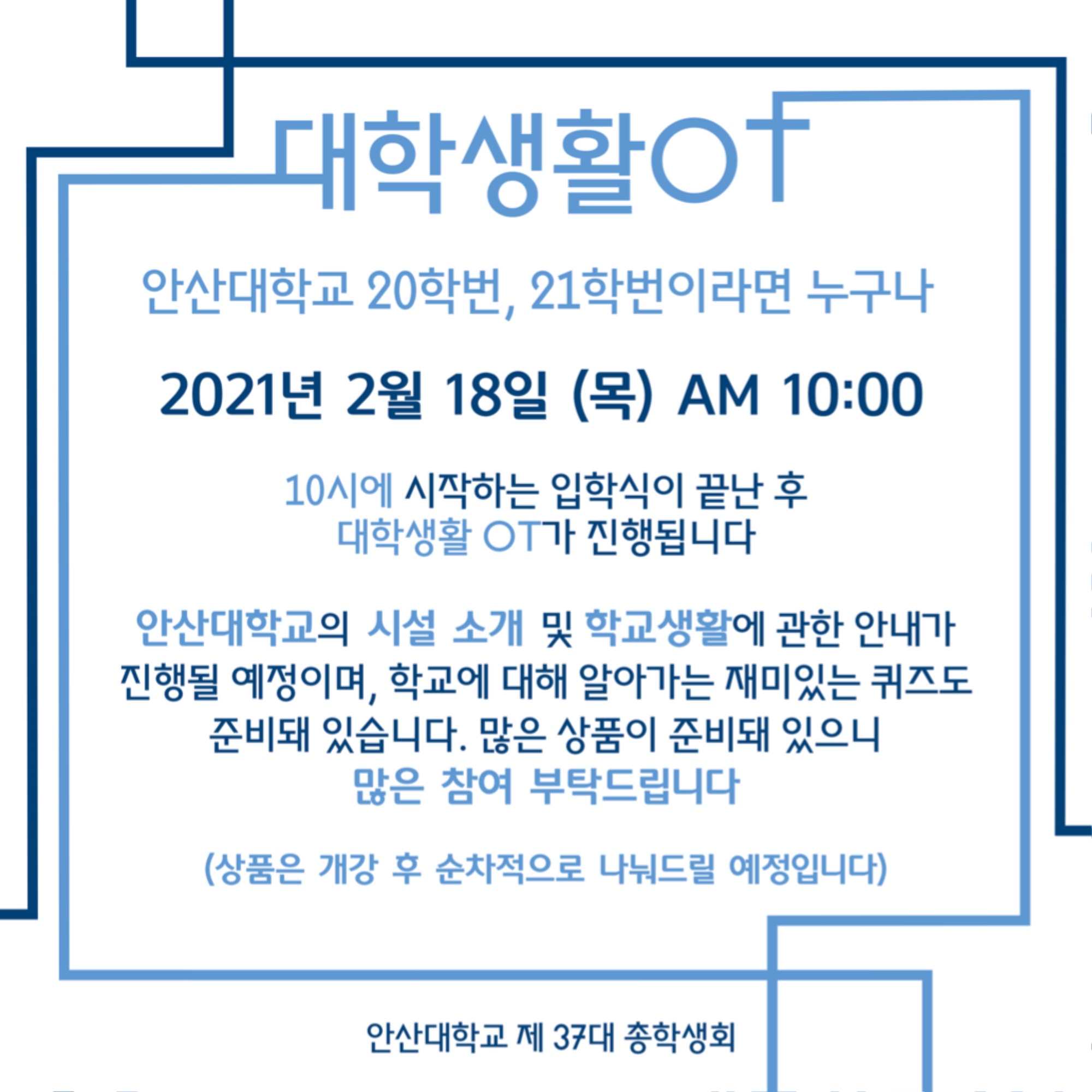 대학생활OT 안내. 안산대학교 20학번, 21학번이라면 누구나.2021년 2월 18일(목) AM 10:00. 10시에 시작하는 입학식이 끝난 후 대학생활 OT가 진행됩니다. 안산대학교의 시설 소개 및 학교생활에 관한 안내가 진행될 예정이며, 학교에 대해 알아가는 재미있는 퀴즈도 준비돼 있습니다. 많은 상품이 준비돼 있으니 많은 참여 부탁드립니다 (상품은 개강 후 순차적으로 나눠드릴 예정입니다) 안산대학교 제 37대 총학생회