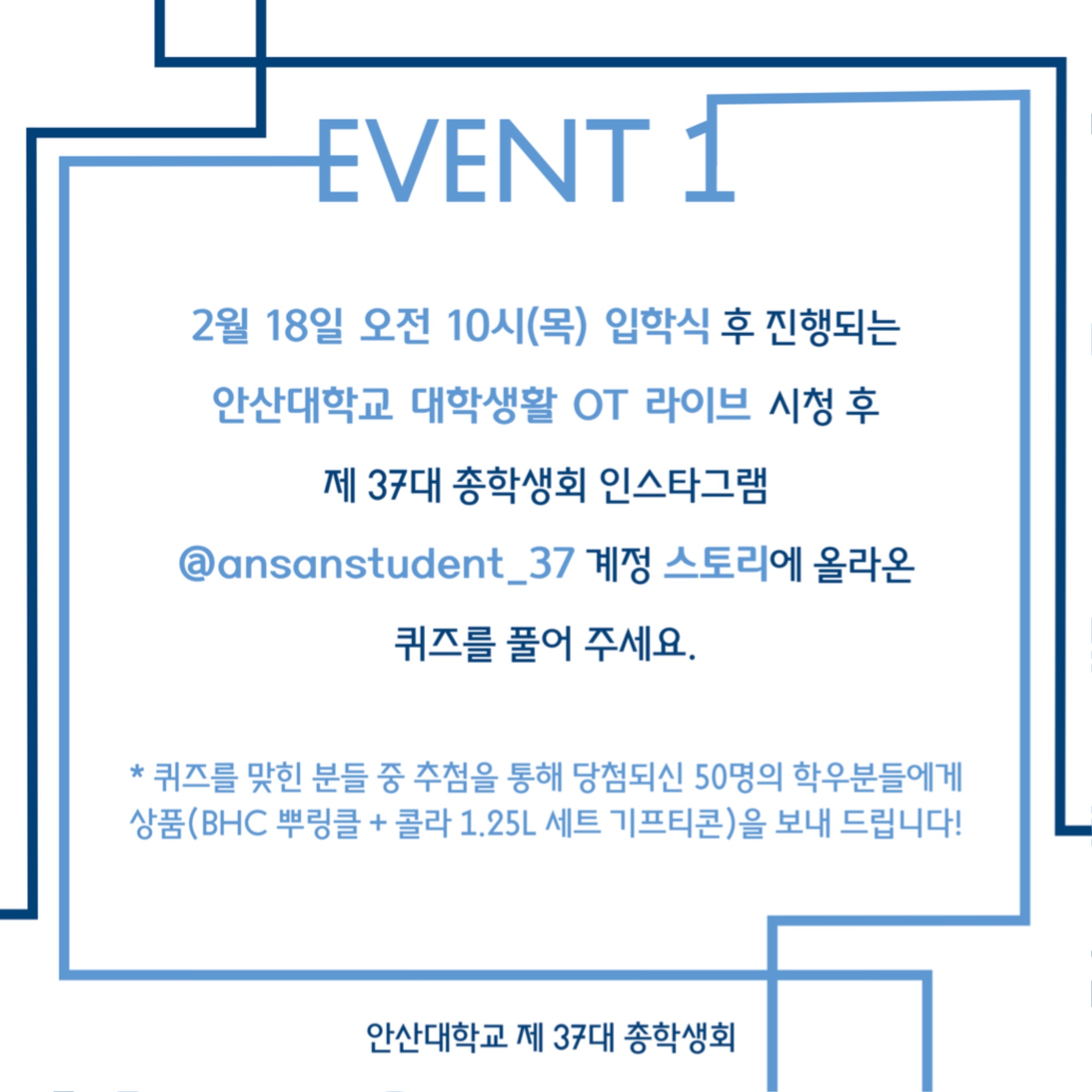 EVENT1 안내. 2월 18일 오전 10시(목) 입학식 후 진행되는 안산대학교 대학생활 OT 라이브 시청 후 제 37대 총학생회 인스타그램 @ansanstudent_37계정 스토리에 올라온 퀴즈를 풀어 주세요. *퀴즈를 맞힌 분들 중 추첨을 통해 당첨되신 50명의 학우들에게 상품(BHC 뿌링클+콜라 1.25L 세트 기프티콘)을 보내 드립니다! 안산대학교 제 37대 총학생회