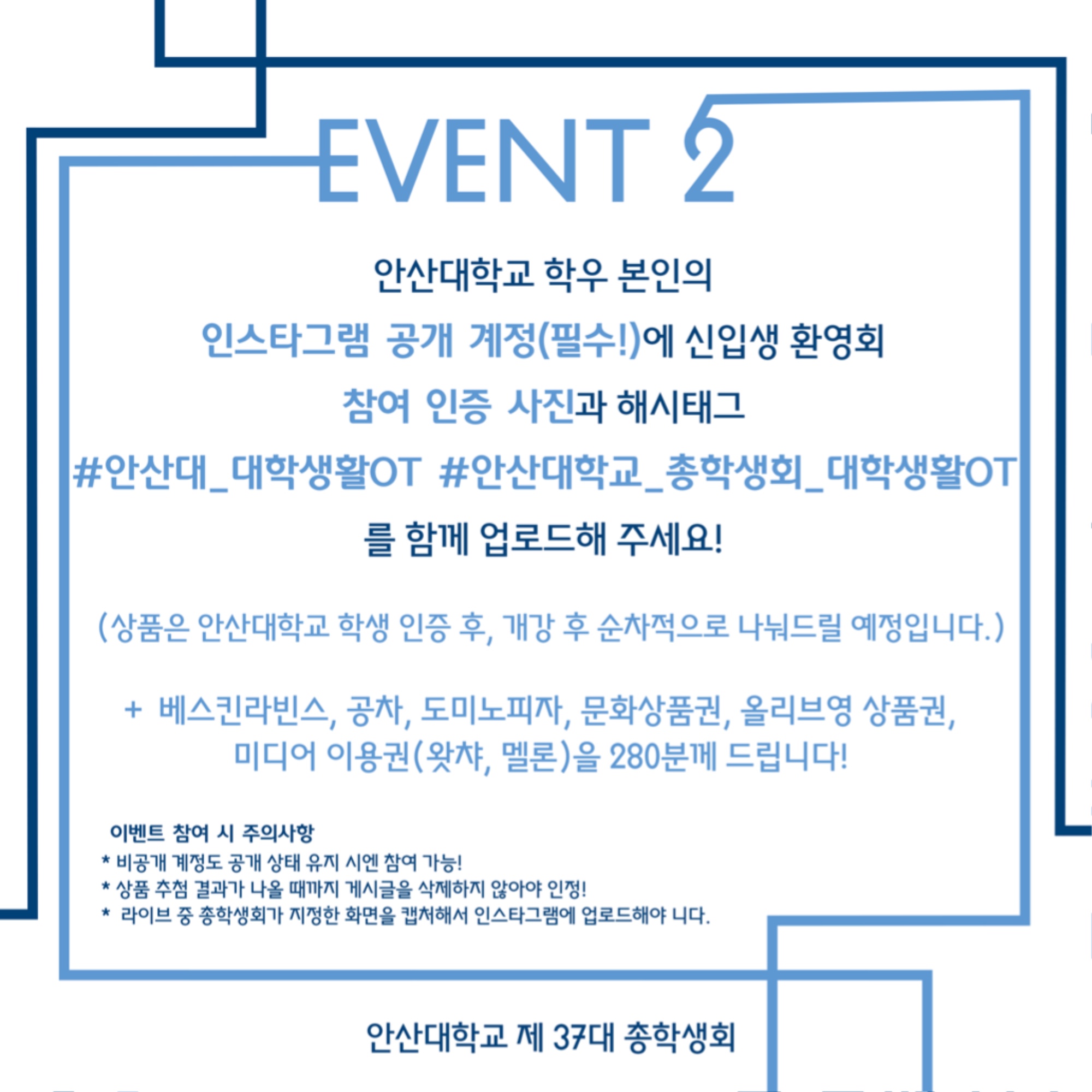 EVENT2 안내. 안산대학교 학우 본인의 인스타그램 공개 계정(필수!)에 신입생 환영회 참여 인증 사진과 해시태그 #안산대_대학생활OT #안산대학교_총학생회_대학생활OT를 함께 업로드해 주세요! (상품은 안산대학교 학생 인증 후, 개강 후 순차적으로 나눠드릴 예정입니다.)+베스킨라빈스, 공차, 도미노피자, 문화상품권, 올리브영 상품권, 미디어 이용권(왓챠, 멜론)을 280분께 드립니다!이벤트 참여 시 주의사항. * 비공개 계정도 공개 상태 유지 시엔 참여 가능! * 상품 추천 결과가 나올 때까지 게시글을 삭제하지 않아야 인정! * 라이브 중 총학생회가 지정한 화면을 캡쳐해서 인스타그램에 업로드해야 합니다. 안산대학교 제 37대 총학생회