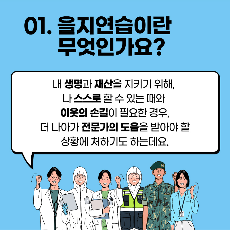 01. 을지연습이란 무엇인가요? A. 내 생명과 재산을 지키기 위해, 나 스스로 할 수 있는 대와 이웃의 손길이 필요한 경우, 더 나아가 전문가의 도움을 받아야 할 상황에 처하기도 하는데요.