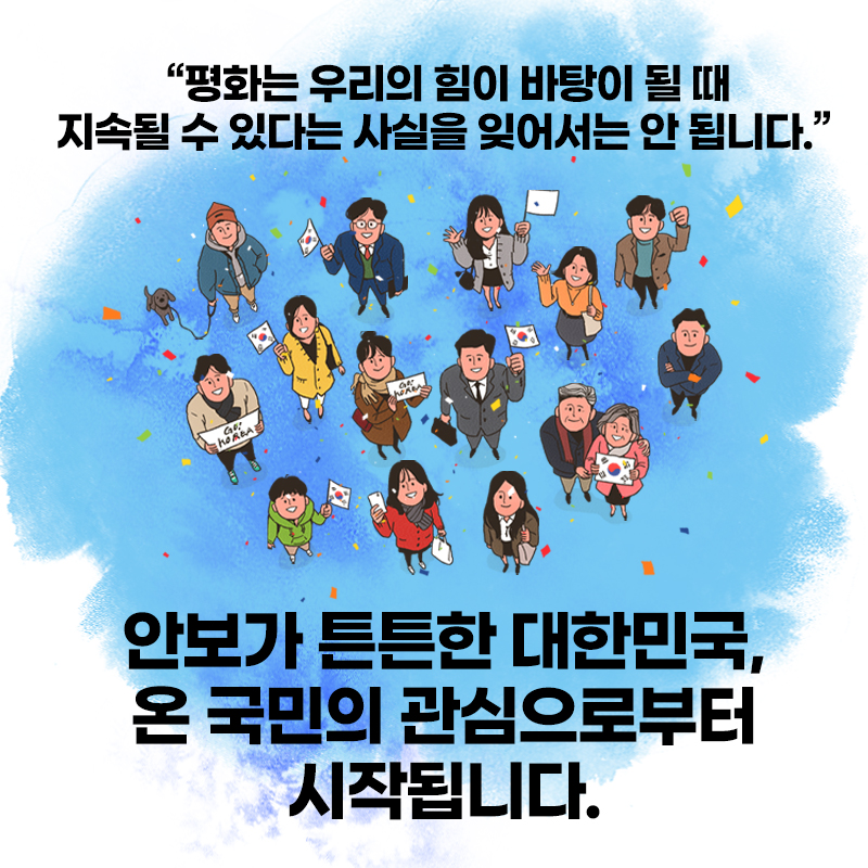 "평화는 우리의 힘이 바탕이 될 때 지속될 수 있다는 사실을 잊어서는 안 됩니다." 안보가 튼튼한 대한민국, 온 국민의 관심으로부터 시작됩니다. (남녀노소 모두가 하늘을 바라보며 태극기를 흔들거나, GO, KOREA라고 써져있는 종이를 들고 있다. 하늘을 향해 손을 흔드는 사람, 팔짱을 낀 사람, 강아지와 함께 온 사람도 있다.)